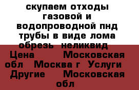 скупаем отходы газовой и водопроводной пнд трубы в виде лома,обрезь. неликвид › Цена ­ 50 - Московская обл., Москва г. Услуги » Другие   . Московская обл.